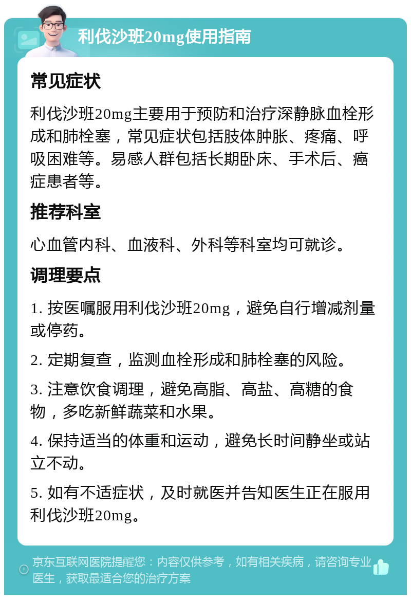 利伐沙班20mg使用指南 常见症状 利伐沙班20mg主要用于预防和治疗深静脉血栓形成和肺栓塞，常见症状包括肢体肿胀、疼痛、呼吸困难等。易感人群包括长期卧床、手术后、癌症患者等。 推荐科室 心血管内科、血液科、外科等科室均可就诊。 调理要点 1. 按医嘱服用利伐沙班20mg，避免自行增减剂量或停药。 2. 定期复查，监测血栓形成和肺栓塞的风险。 3. 注意饮食调理，避免高脂、高盐、高糖的食物，多吃新鲜蔬菜和水果。 4. 保持适当的体重和运动，避免长时间静坐或站立不动。 5. 如有不适症状，及时就医并告知医生正在服用利伐沙班20mg。