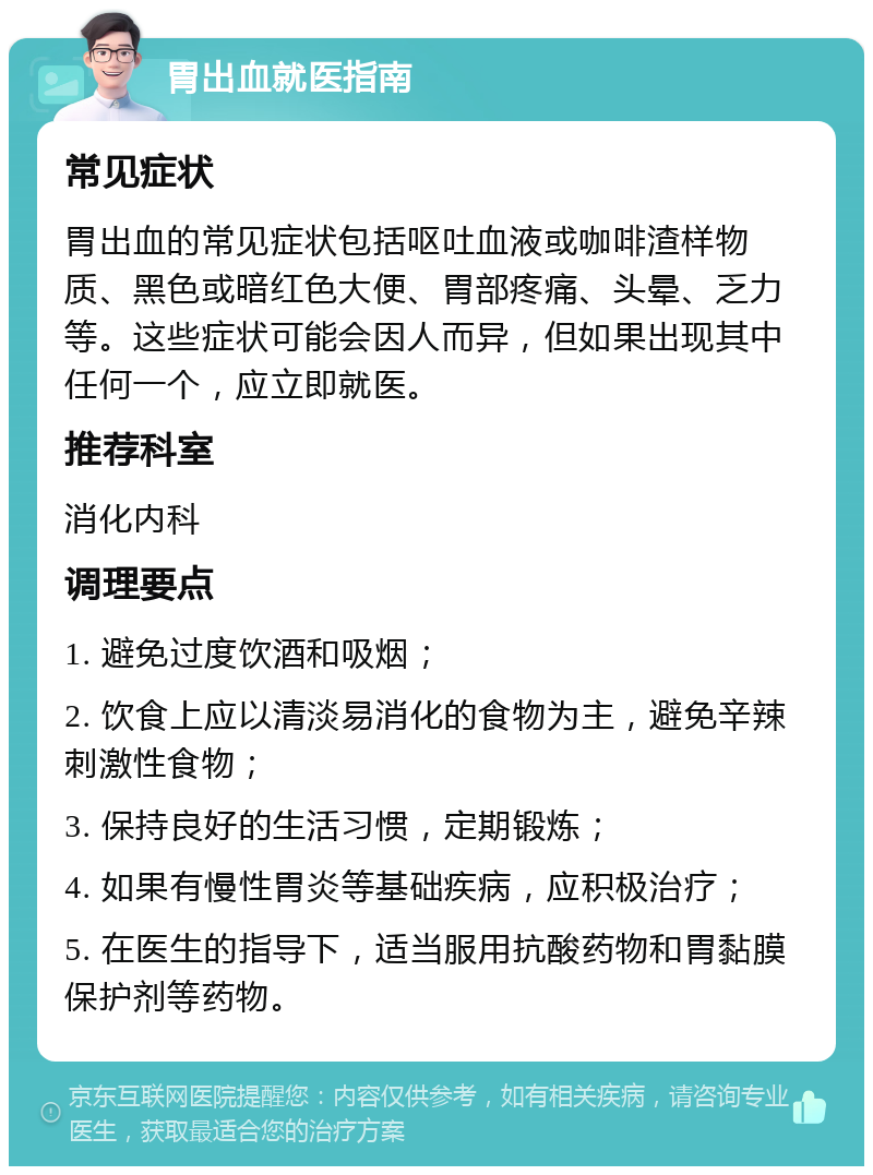 胃出血就医指南 常见症状 胃出血的常见症状包括呕吐血液或咖啡渣样物质、黑色或暗红色大便、胃部疼痛、头晕、乏力等。这些症状可能会因人而异，但如果出现其中任何一个，应立即就医。 推荐科室 消化内科 调理要点 1. 避免过度饮酒和吸烟； 2. 饮食上应以清淡易消化的食物为主，避免辛辣刺激性食物； 3. 保持良好的生活习惯，定期锻炼； 4. 如果有慢性胃炎等基础疾病，应积极治疗； 5. 在医生的指导下，适当服用抗酸药物和胃黏膜保护剂等药物。