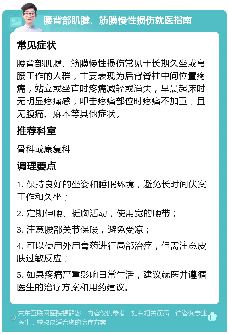 腰背部肌腱、筋膜慢性损伤就医指南 常见症状 腰背部肌腱、筋膜慢性损伤常见于长期久坐或弯腰工作的人群，主要表现为后背脊柱中间位置疼痛，站立或坐直时疼痛减轻或消失，早晨起床时无明显疼痛感，叩击疼痛部位时疼痛不加重，且无腹痛、麻木等其他症状。 推荐科室 骨科或康复科 调理要点 1. 保持良好的坐姿和睡眠环境，避免长时间伏案工作和久坐； 2. 定期伸腰、挺胸活动，使用宽的腰带； 3. 注意腰部关节保暖，避免受凉； 4. 可以使用外用膏药进行局部治疗，但需注意皮肤过敏反应； 5. 如果疼痛严重影响日常生活，建议就医并遵循医生的治疗方案和用药建议。