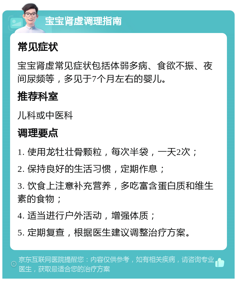 宝宝肾虚调理指南 常见症状 宝宝肾虚常见症状包括体弱多病、食欲不振、夜间尿频等，多见于7个月左右的婴儿。 推荐科室 儿科或中医科 调理要点 1. 使用龙牡壮骨颗粒，每次半袋，一天2次； 2. 保持良好的生活习惯，定期作息； 3. 饮食上注意补充营养，多吃富含蛋白质和维生素的食物； 4. 适当进行户外活动，增强体质； 5. 定期复查，根据医生建议调整治疗方案。