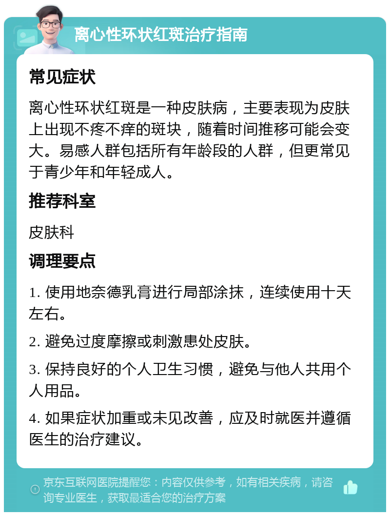 离心性环状红斑治疗指南 常见症状 离心性环状红斑是一种皮肤病，主要表现为皮肤上出现不疼不痒的斑块，随着时间推移可能会变大。易感人群包括所有年龄段的人群，但更常见于青少年和年轻成人。 推荐科室 皮肤科 调理要点 1. 使用地奈德乳膏进行局部涂抹，连续使用十天左右。 2. 避免过度摩擦或刺激患处皮肤。 3. 保持良好的个人卫生习惯，避免与他人共用个人用品。 4. 如果症状加重或未见改善，应及时就医并遵循医生的治疗建议。