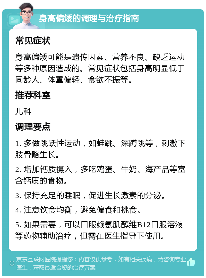 身高偏矮的调理与治疗指南 常见症状 身高偏矮可能是遗传因素、营养不良、缺乏运动等多种原因造成的。常见症状包括身高明显低于同龄人、体重偏轻、食欲不振等。 推荐科室 儿科 调理要点 1. 多做跳跃性运动，如蛙跳、深蹲跳等，刺激下肢骨骼生长。 2. 增加钙质摄入，多吃鸡蛋、牛奶、海产品等富含钙质的食物。 3. 保持充足的睡眠，促进生长激素的分泌。 4. 注意饮食均衡，避免偏食和挑食。 5. 如果需要，可以口服赖氨肌醇维B12口服溶液等药物辅助治疗，但需在医生指导下使用。