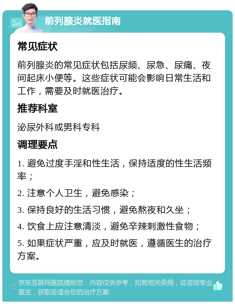 前列腺炎就医指南 常见症状 前列腺炎的常见症状包括尿频、尿急、尿痛、夜间起床小便等。这些症状可能会影响日常生活和工作，需要及时就医治疗。 推荐科室 泌尿外科或男科专科 调理要点 1. 避免过度手淫和性生活，保持适度的性生活频率； 2. 注意个人卫生，避免感染； 3. 保持良好的生活习惯，避免熬夜和久坐； 4. 饮食上应注意清淡，避免辛辣刺激性食物； 5. 如果症状严重，应及时就医，遵循医生的治疗方案。