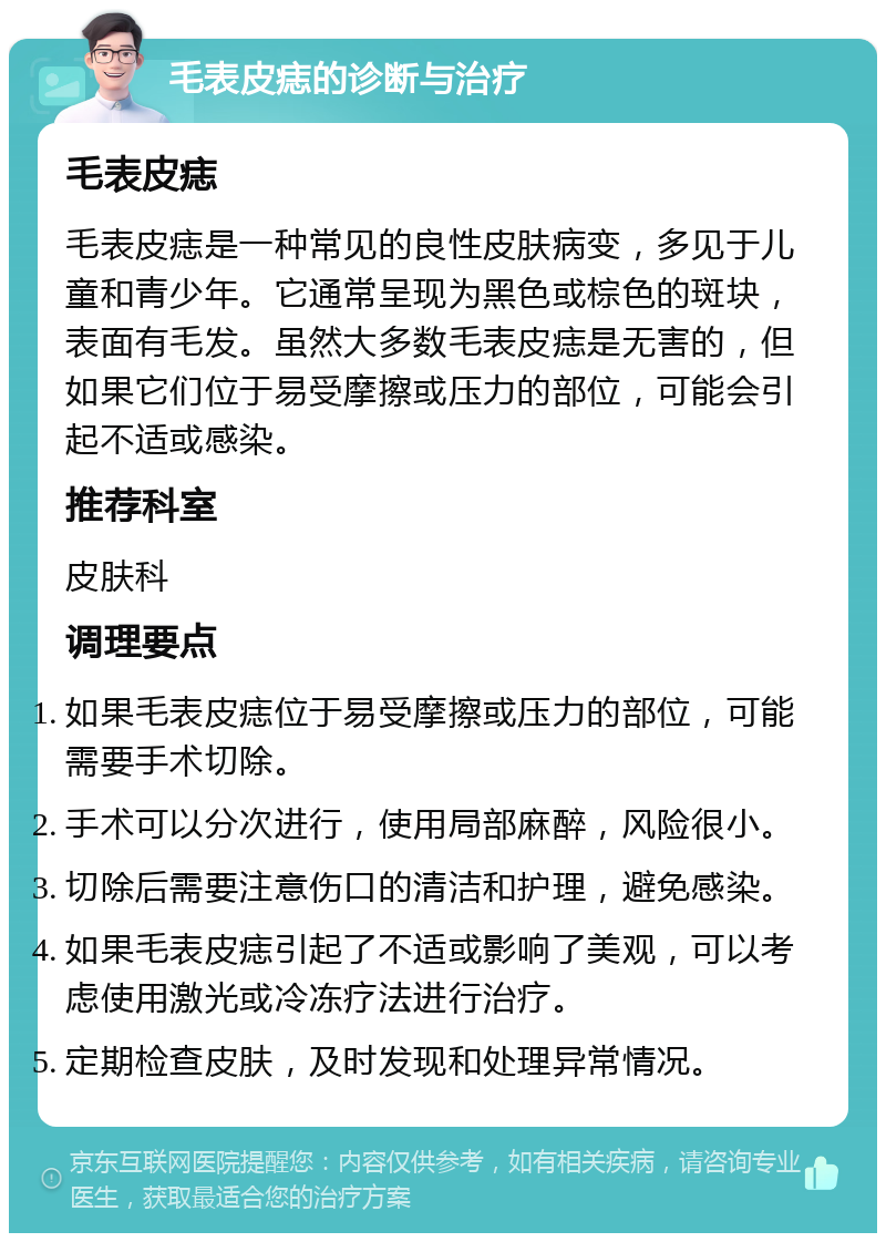 毛表皮痣的诊断与治疗 毛表皮痣 毛表皮痣是一种常见的良性皮肤病变，多见于儿童和青少年。它通常呈现为黑色或棕色的斑块，表面有毛发。虽然大多数毛表皮痣是无害的，但如果它们位于易受摩擦或压力的部位，可能会引起不适或感染。 推荐科室 皮肤科 调理要点 如果毛表皮痣位于易受摩擦或压力的部位，可能需要手术切除。 手术可以分次进行，使用局部麻醉，风险很小。 切除后需要注意伤口的清洁和护理，避免感染。 如果毛表皮痣引起了不适或影响了美观，可以考虑使用激光或冷冻疗法进行治疗。 定期检查皮肤，及时发现和处理异常情况。