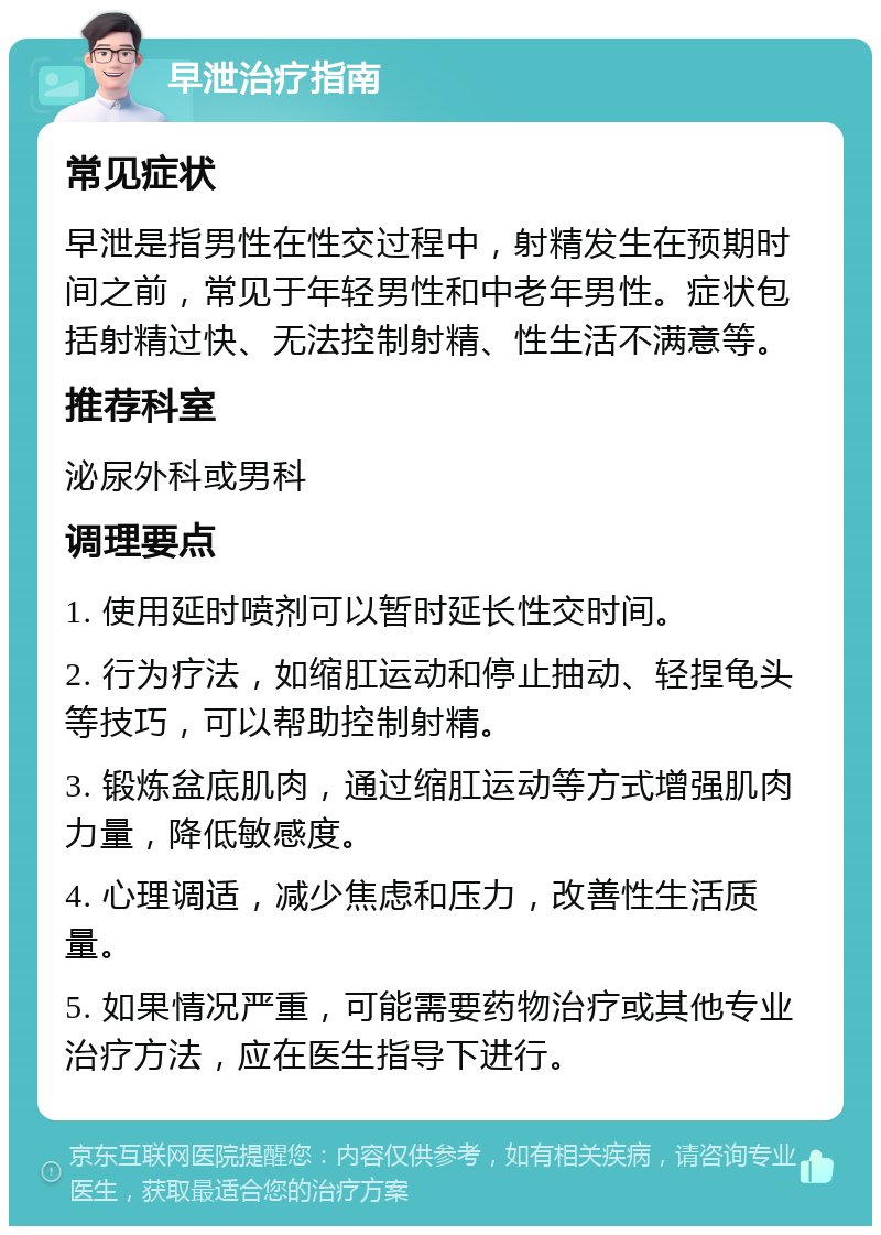 早泄治疗指南 常见症状 早泄是指男性在性交过程中，射精发生在预期时间之前，常见于年轻男性和中老年男性。症状包括射精过快、无法控制射精、性生活不满意等。 推荐科室 泌尿外科或男科 调理要点 1. 使用延时喷剂可以暂时延长性交时间。 2. 行为疗法，如缩肛运动和停止抽动、轻捏龟头等技巧，可以帮助控制射精。 3. 锻炼盆底肌肉，通过缩肛运动等方式增强肌肉力量，降低敏感度。 4. 心理调适，减少焦虑和压力，改善性生活质量。 5. 如果情况严重，可能需要药物治疗或其他专业治疗方法，应在医生指导下进行。