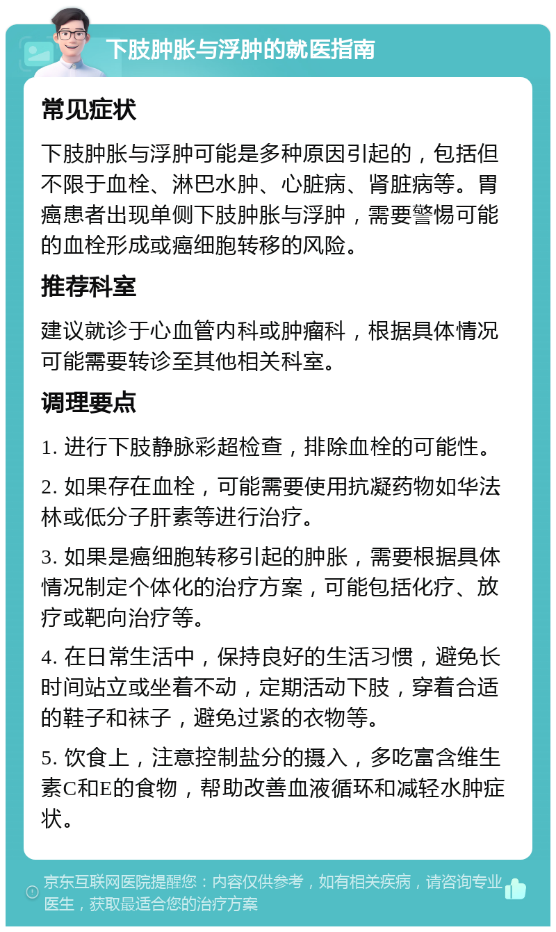 下肢肿胀与浮肿的就医指南 常见症状 下肢肿胀与浮肿可能是多种原因引起的，包括但不限于血栓、淋巴水肿、心脏病、肾脏病等。胃癌患者出现单侧下肢肿胀与浮肿，需要警惕可能的血栓形成或癌细胞转移的风险。 推荐科室 建议就诊于心血管内科或肿瘤科，根据具体情况可能需要转诊至其他相关科室。 调理要点 1. 进行下肢静脉彩超检查，排除血栓的可能性。 2. 如果存在血栓，可能需要使用抗凝药物如华法林或低分子肝素等进行治疗。 3. 如果是癌细胞转移引起的肿胀，需要根据具体情况制定个体化的治疗方案，可能包括化疗、放疗或靶向治疗等。 4. 在日常生活中，保持良好的生活习惯，避免长时间站立或坐着不动，定期活动下肢，穿着合适的鞋子和袜子，避免过紧的衣物等。 5. 饮食上，注意控制盐分的摄入，多吃富含维生素C和E的食物，帮助改善血液循环和减轻水肿症状。