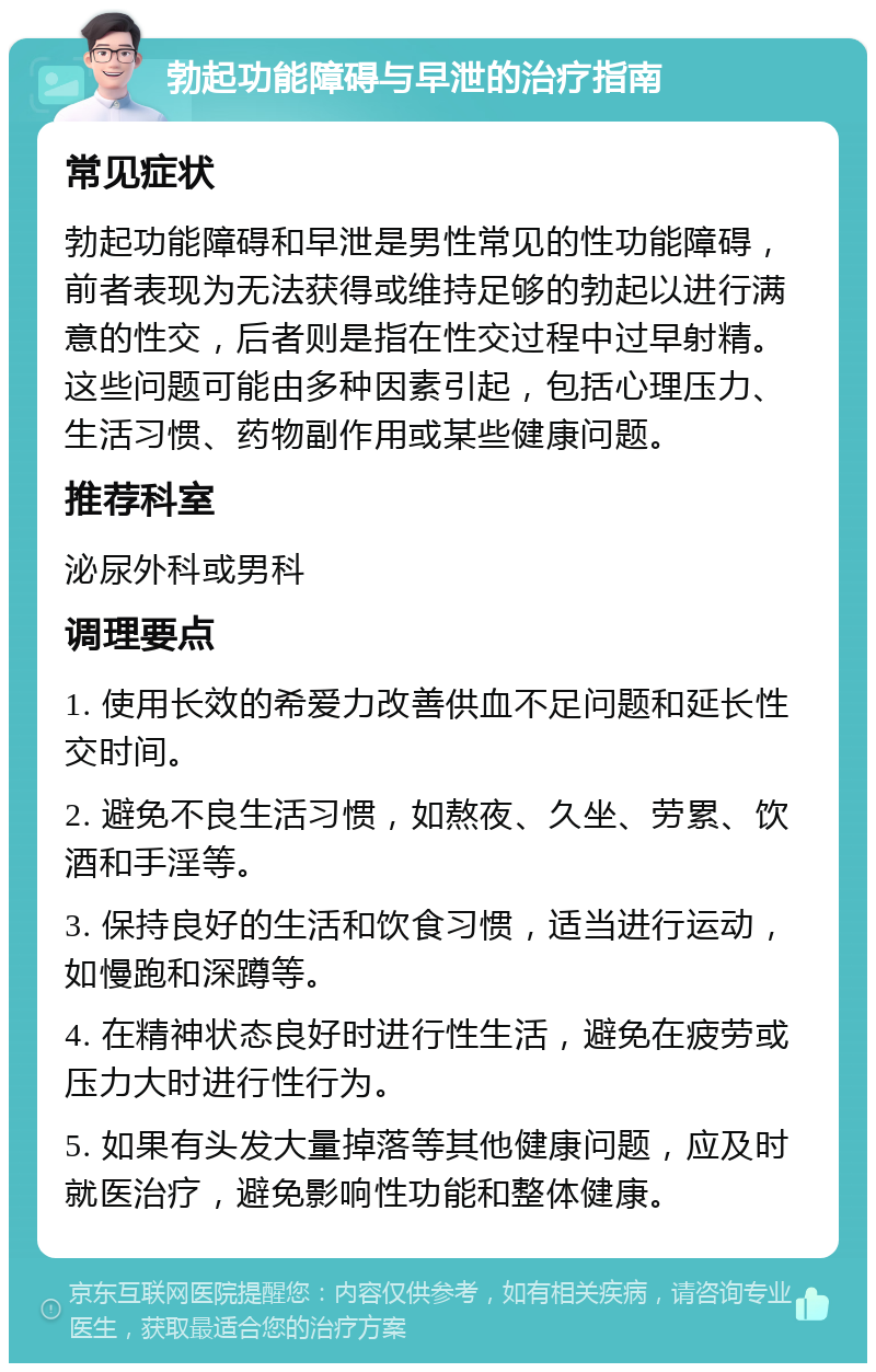 勃起功能障碍与早泄的治疗指南 常见症状 勃起功能障碍和早泄是男性常见的性功能障碍，前者表现为无法获得或维持足够的勃起以进行满意的性交，后者则是指在性交过程中过早射精。这些问题可能由多种因素引起，包括心理压力、生活习惯、药物副作用或某些健康问题。 推荐科室 泌尿外科或男科 调理要点 1. 使用长效的希爱力改善供血不足问题和延长性交时间。 2. 避免不良生活习惯，如熬夜、久坐、劳累、饮酒和手淫等。 3. 保持良好的生活和饮食习惯，适当进行运动，如慢跑和深蹲等。 4. 在精神状态良好时进行性生活，避免在疲劳或压力大时进行性行为。 5. 如果有头发大量掉落等其他健康问题，应及时就医治疗，避免影响性功能和整体健康。