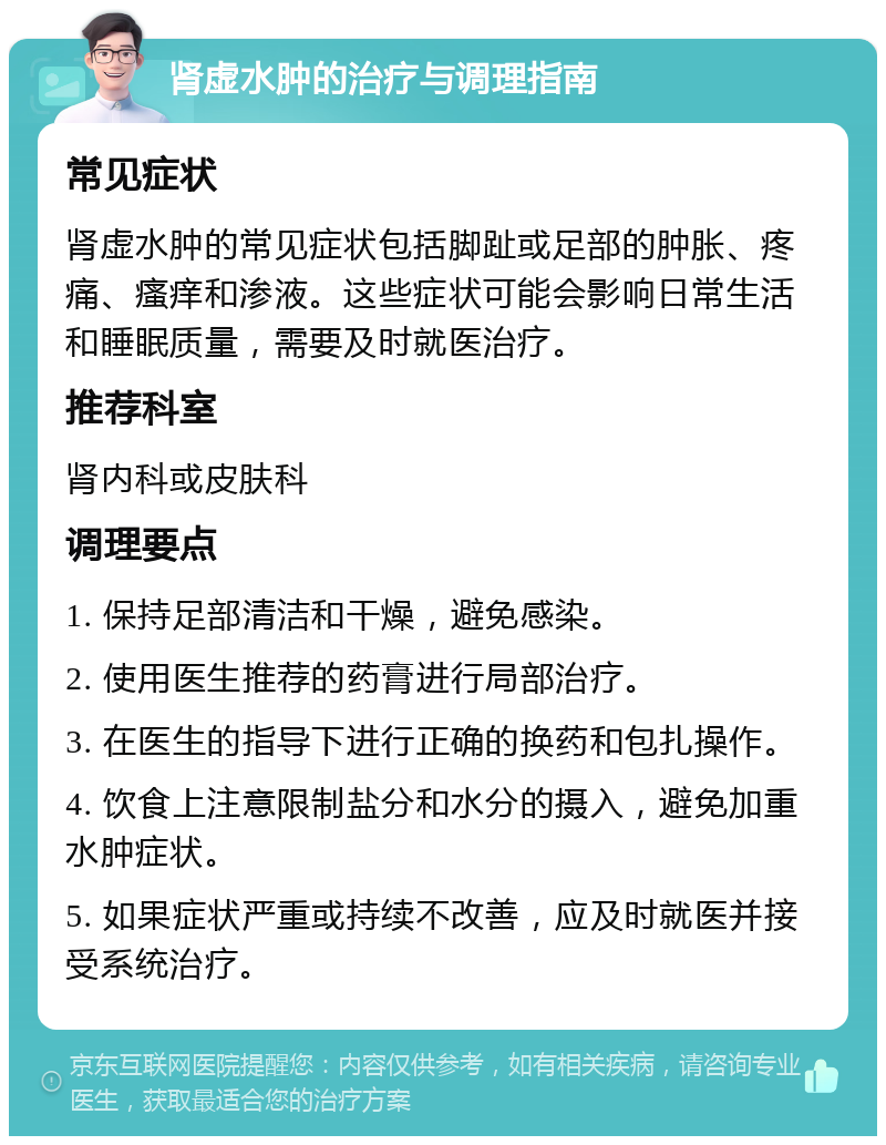 肾虚水肿的治疗与调理指南 常见症状 肾虚水肿的常见症状包括脚趾或足部的肿胀、疼痛、瘙痒和渗液。这些症状可能会影响日常生活和睡眠质量，需要及时就医治疗。 推荐科室 肾内科或皮肤科 调理要点 1. 保持足部清洁和干燥，避免感染。 2. 使用医生推荐的药膏进行局部治疗。 3. 在医生的指导下进行正确的换药和包扎操作。 4. 饮食上注意限制盐分和水分的摄入，避免加重水肿症状。 5. 如果症状严重或持续不改善，应及时就医并接受系统治疗。