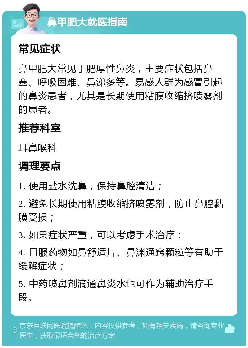 鼻甲肥大就医指南 常见症状 鼻甲肥大常见于肥厚性鼻炎，主要症状包括鼻塞、呼吸困难、鼻涕多等。易感人群为感冒引起的鼻炎患者，尤其是长期使用粘膜收缩挤喷雾剂的患者。 推荐科室 耳鼻喉科 调理要点 1. 使用盐水洗鼻，保持鼻腔清洁； 2. 避免长期使用粘膜收缩挤喷雾剂，防止鼻腔黏膜受损； 3. 如果症状严重，可以考虑手术治疗； 4. 口服药物如鼻舒适片、鼻渊通窍颗粒等有助于缓解症状； 5. 中药喷鼻剂滴通鼻炎水也可作为辅助治疗手段。