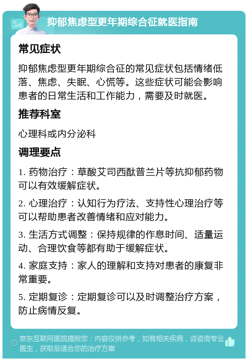 抑郁焦虑型更年期综合征就医指南 常见症状 抑郁焦虑型更年期综合征的常见症状包括情绪低落、焦虑、失眠、心慌等。这些症状可能会影响患者的日常生活和工作能力，需要及时就医。 推荐科室 心理科或内分泌科 调理要点 1. 药物治疗：草酸艾司西酞普兰片等抗抑郁药物可以有效缓解症状。 2. 心理治疗：认知行为疗法、支持性心理治疗等可以帮助患者改善情绪和应对能力。 3. 生活方式调整：保持规律的作息时间、适量运动、合理饮食等都有助于缓解症状。 4. 家庭支持：家人的理解和支持对患者的康复非常重要。 5. 定期复诊：定期复诊可以及时调整治疗方案，防止病情反复。