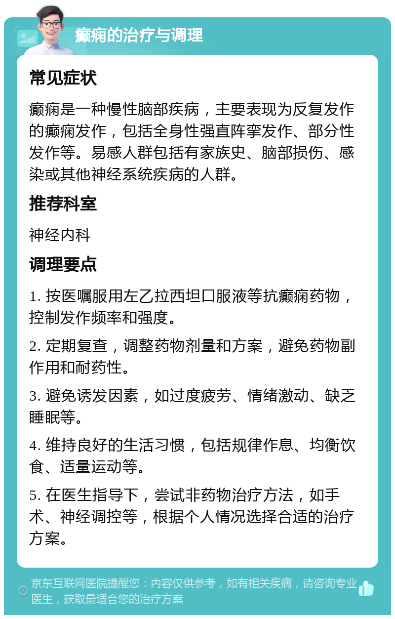 癫痫的治疗与调理 常见症状 癫痫是一种慢性脑部疾病，主要表现为反复发作的癫痫发作，包括全身性强直阵挛发作、部分性发作等。易感人群包括有家族史、脑部损伤、感染或其他神经系统疾病的人群。 推荐科室 神经内科 调理要点 1. 按医嘱服用左乙拉西坦口服液等抗癫痫药物，控制发作频率和强度。 2. 定期复查，调整药物剂量和方案，避免药物副作用和耐药性。 3. 避免诱发因素，如过度疲劳、情绪激动、缺乏睡眠等。 4. 维持良好的生活习惯，包括规律作息、均衡饮食、适量运动等。 5. 在医生指导下，尝试非药物治疗方法，如手术、神经调控等，根据个人情况选择合适的治疗方案。