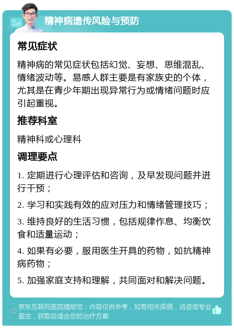 精神病遗传风险与预防 常见症状 精神病的常见症状包括幻觉、妄想、思维混乱、情绪波动等。易感人群主要是有家族史的个体，尤其是在青少年期出现异常行为或情绪问题时应引起重视。 推荐科室 精神科或心理科 调理要点 1. 定期进行心理评估和咨询，及早发现问题并进行干预； 2. 学习和实践有效的应对压力和情绪管理技巧； 3. 维持良好的生活习惯，包括规律作息、均衡饮食和适量运动； 4. 如果有必要，服用医生开具的药物，如抗精神病药物； 5. 加强家庭支持和理解，共同面对和解决问题。