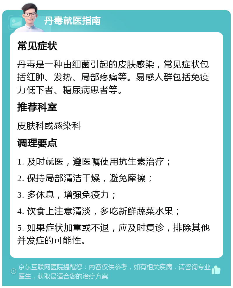 丹毒就医指南 常见症状 丹毒是一种由细菌引起的皮肤感染，常见症状包括红肿、发热、局部疼痛等。易感人群包括免疫力低下者、糖尿病患者等。 推荐科室 皮肤科或感染科 调理要点 1. 及时就医，遵医嘱使用抗生素治疗； 2. 保持局部清洁干燥，避免摩擦； 3. 多休息，增强免疫力； 4. 饮食上注意清淡，多吃新鲜蔬菜水果； 5. 如果症状加重或不退，应及时复诊，排除其他并发症的可能性。