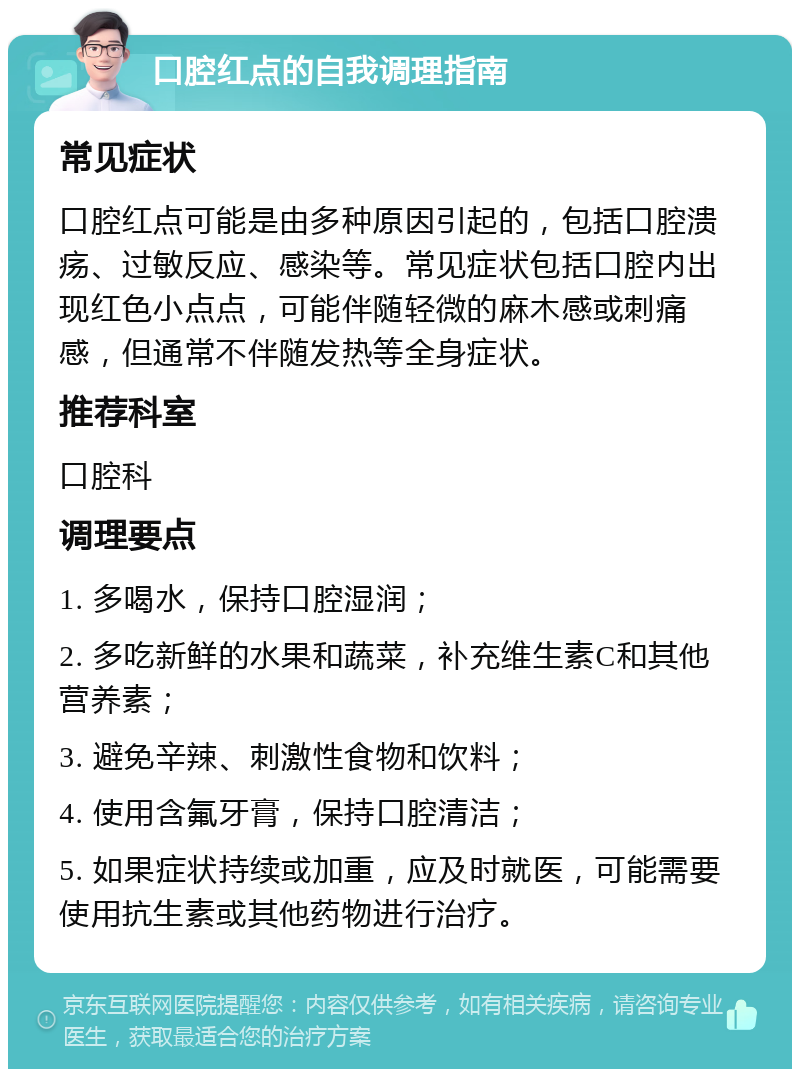 口腔红点的自我调理指南 常见症状 口腔红点可能是由多种原因引起的，包括口腔溃疡、过敏反应、感染等。常见症状包括口腔内出现红色小点点，可能伴随轻微的麻木感或刺痛感，但通常不伴随发热等全身症状。 推荐科室 口腔科 调理要点 1. 多喝水，保持口腔湿润； 2. 多吃新鲜的水果和蔬菜，补充维生素C和其他营养素； 3. 避免辛辣、刺激性食物和饮料； 4. 使用含氟牙膏，保持口腔清洁； 5. 如果症状持续或加重，应及时就医，可能需要使用抗生素或其他药物进行治疗。