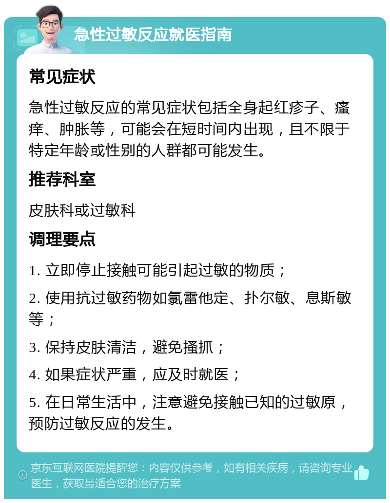 急性过敏反应就医指南 常见症状 急性过敏反应的常见症状包括全身起红疹子、瘙痒、肿胀等，可能会在短时间内出现，且不限于特定年龄或性别的人群都可能发生。 推荐科室 皮肤科或过敏科 调理要点 1. 立即停止接触可能引起过敏的物质； 2. 使用抗过敏药物如氯雷他定、扑尔敏、息斯敏等； 3. 保持皮肤清洁，避免搔抓； 4. 如果症状严重，应及时就医； 5. 在日常生活中，注意避免接触已知的过敏原，预防过敏反应的发生。