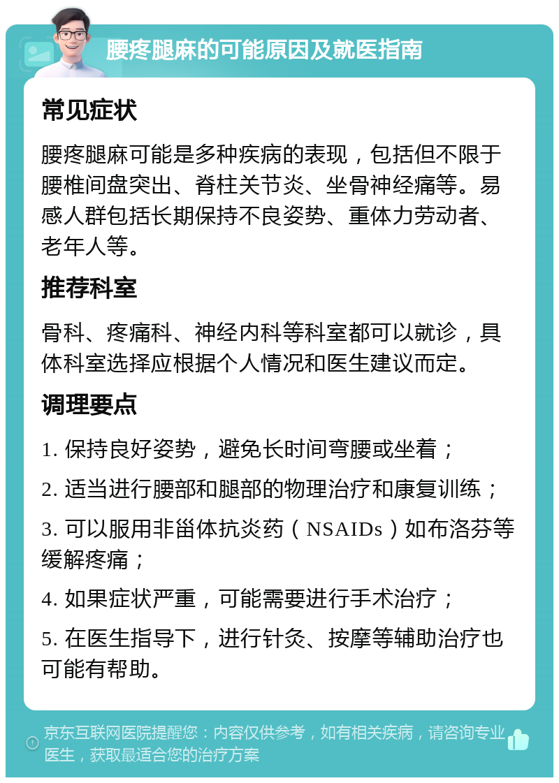 腰疼腿麻的可能原因及就医指南 常见症状 腰疼腿麻可能是多种疾病的表现，包括但不限于腰椎间盘突出、脊柱关节炎、坐骨神经痛等。易感人群包括长期保持不良姿势、重体力劳动者、老年人等。 推荐科室 骨科、疼痛科、神经内科等科室都可以就诊，具体科室选择应根据个人情况和医生建议而定。 调理要点 1. 保持良好姿势，避免长时间弯腰或坐着； 2. 适当进行腰部和腿部的物理治疗和康复训练； 3. 可以服用非甾体抗炎药（NSAIDs）如布洛芬等缓解疼痛； 4. 如果症状严重，可能需要进行手术治疗； 5. 在医生指导下，进行针灸、按摩等辅助治疗也可能有帮助。