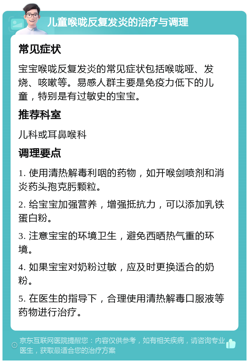 儿童喉咙反复发炎的治疗与调理 常见症状 宝宝喉咙反复发炎的常见症状包括喉咙哑、发烧、咳嗽等。易感人群主要是免疫力低下的儿童，特别是有过敏史的宝宝。 推荐科室 儿科或耳鼻喉科 调理要点 1. 使用清热解毒利咽的药物，如开喉剑喷剂和消炎药头孢克肟颗粒。 2. 给宝宝加强营养，增强抵抗力，可以添加乳铁蛋白粉。 3. 注意宝宝的环境卫生，避免西晒热气重的环境。 4. 如果宝宝对奶粉过敏，应及时更换适合的奶粉。 5. 在医生的指导下，合理使用清热解毒口服液等药物进行治疗。