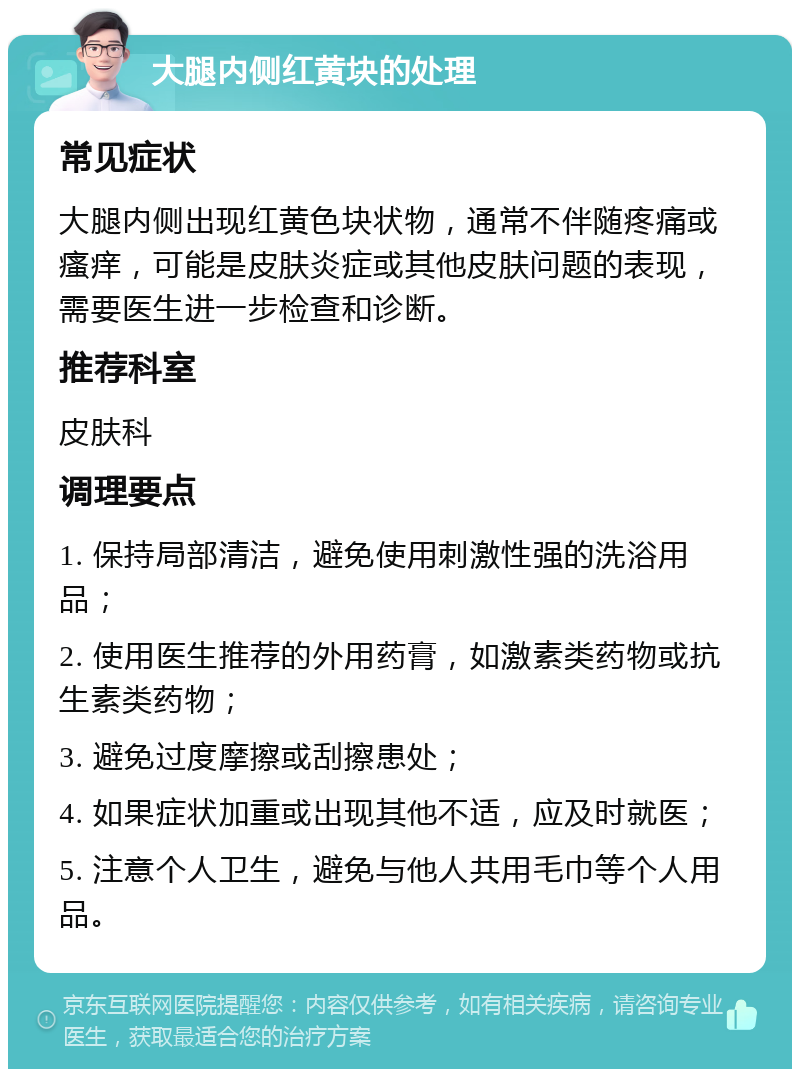 大腿内侧红黄块的处理 常见症状 大腿内侧出现红黄色块状物，通常不伴随疼痛或瘙痒，可能是皮肤炎症或其他皮肤问题的表现，需要医生进一步检查和诊断。 推荐科室 皮肤科 调理要点 1. 保持局部清洁，避免使用刺激性强的洗浴用品； 2. 使用医生推荐的外用药膏，如激素类药物或抗生素类药物； 3. 避免过度摩擦或刮擦患处； 4. 如果症状加重或出现其他不适，应及时就医； 5. 注意个人卫生，避免与他人共用毛巾等个人用品。