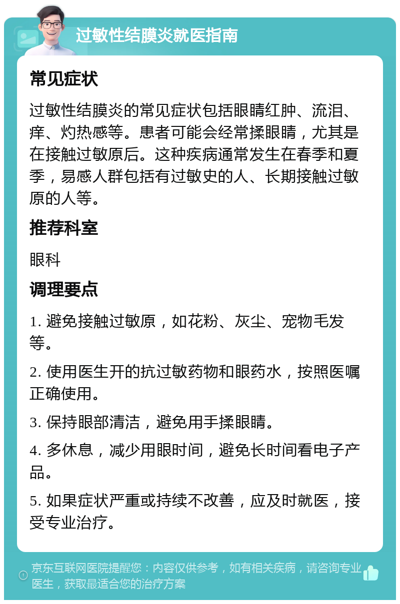 过敏性结膜炎就医指南 常见症状 过敏性结膜炎的常见症状包括眼睛红肿、流泪、痒、灼热感等。患者可能会经常揉眼睛，尤其是在接触过敏原后。这种疾病通常发生在春季和夏季，易感人群包括有过敏史的人、长期接触过敏原的人等。 推荐科室 眼科 调理要点 1. 避免接触过敏原，如花粉、灰尘、宠物毛发等。 2. 使用医生开的抗过敏药物和眼药水，按照医嘱正确使用。 3. 保持眼部清洁，避免用手揉眼睛。 4. 多休息，减少用眼时间，避免长时间看电子产品。 5. 如果症状严重或持续不改善，应及时就医，接受专业治疗。