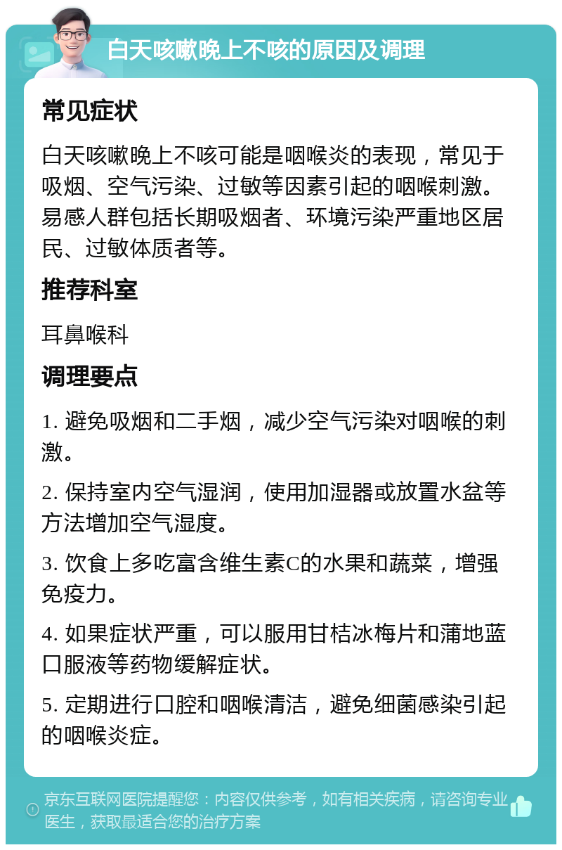 白天咳嗽晚上不咳的原因及调理 常见症状 白天咳嗽晚上不咳可能是咽喉炎的表现，常见于吸烟、空气污染、过敏等因素引起的咽喉刺激。易感人群包括长期吸烟者、环境污染严重地区居民、过敏体质者等。 推荐科室 耳鼻喉科 调理要点 1. 避免吸烟和二手烟，减少空气污染对咽喉的刺激。 2. 保持室内空气湿润，使用加湿器或放置水盆等方法增加空气湿度。 3. 饮食上多吃富含维生素C的水果和蔬菜，增强免疫力。 4. 如果症状严重，可以服用甘桔冰梅片和蒲地蓝口服液等药物缓解症状。 5. 定期进行口腔和咽喉清洁，避免细菌感染引起的咽喉炎症。