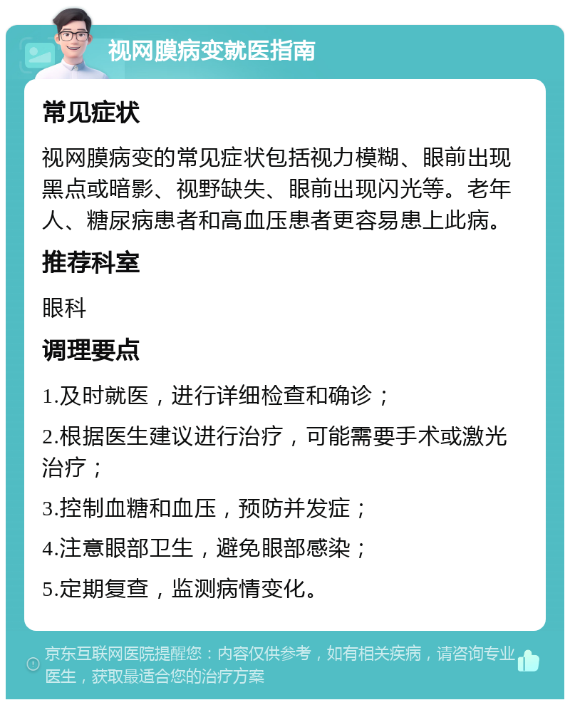 视网膜病变就医指南 常见症状 视网膜病变的常见症状包括视力模糊、眼前出现黑点或暗影、视野缺失、眼前出现闪光等。老年人、糖尿病患者和高血压患者更容易患上此病。 推荐科室 眼科 调理要点 1.及时就医，进行详细检查和确诊； 2.根据医生建议进行治疗，可能需要手术或激光治疗； 3.控制血糖和血压，预防并发症； 4.注意眼部卫生，避免眼部感染； 5.定期复查，监测病情变化。