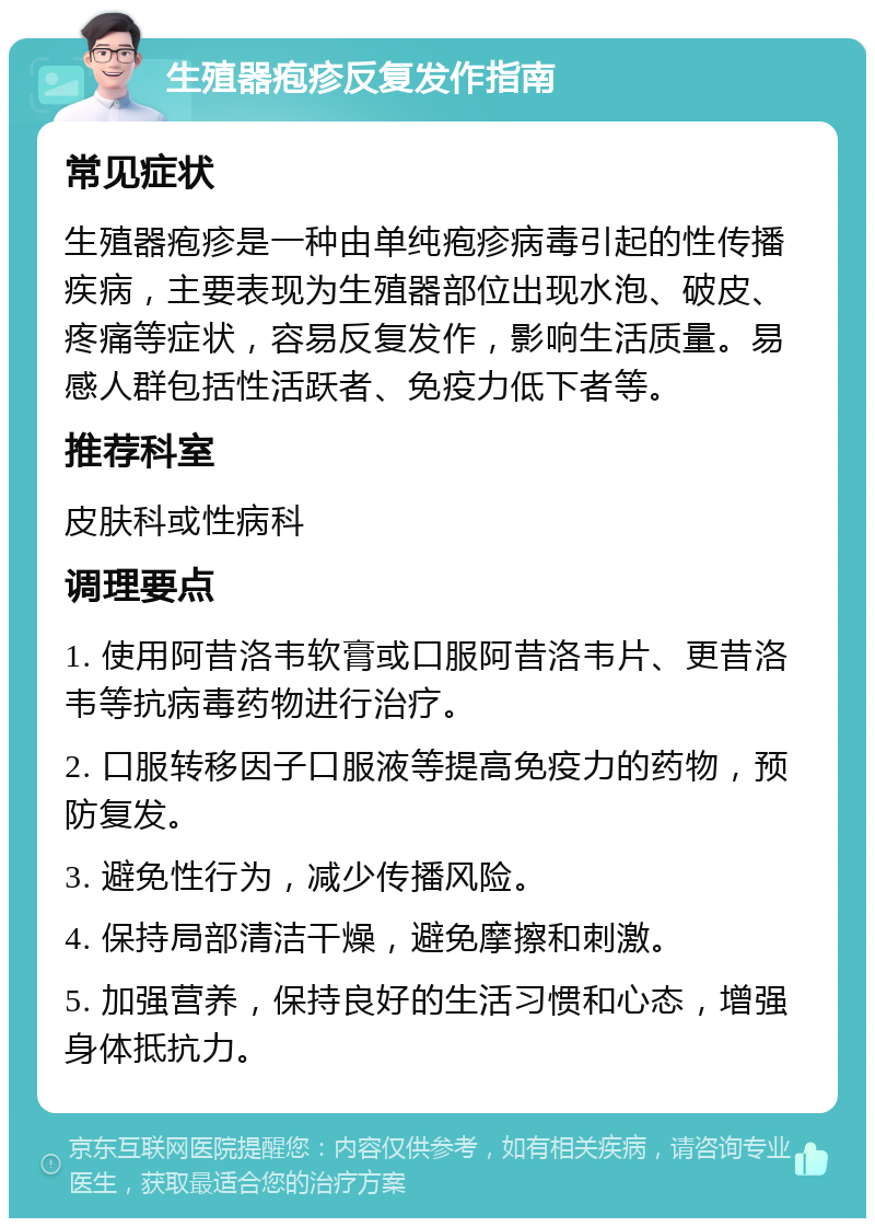 生殖器疱疹反复发作指南 常见症状 生殖器疱疹是一种由单纯疱疹病毒引起的性传播疾病，主要表现为生殖器部位出现水泡、破皮、疼痛等症状，容易反复发作，影响生活质量。易感人群包括性活跃者、免疫力低下者等。 推荐科室 皮肤科或性病科 调理要点 1. 使用阿昔洛韦软膏或口服阿昔洛韦片、更昔洛韦等抗病毒药物进行治疗。 2. 口服转移因子口服液等提高免疫力的药物，预防复发。 3. 避免性行为，减少传播风险。 4. 保持局部清洁干燥，避免摩擦和刺激。 5. 加强营养，保持良好的生活习惯和心态，增强身体抵抗力。