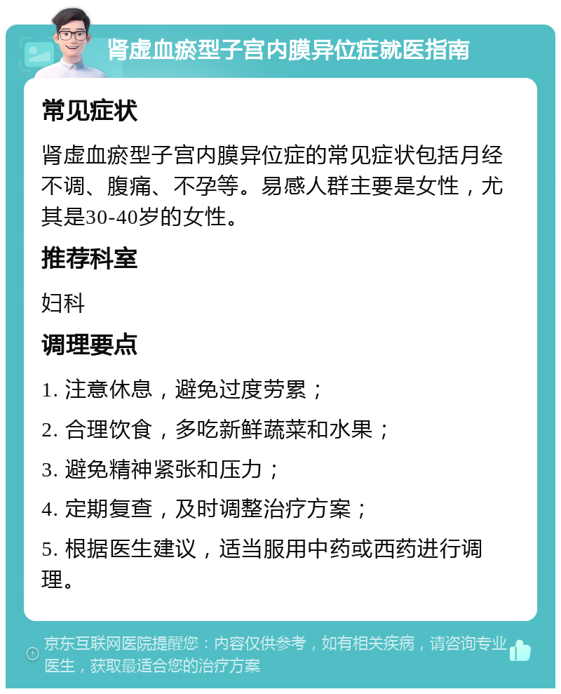 肾虚血瘀型子宫内膜异位症就医指南 常见症状 肾虚血瘀型子宫内膜异位症的常见症状包括月经不调、腹痛、不孕等。易感人群主要是女性，尤其是30-40岁的女性。 推荐科室 妇科 调理要点 1. 注意休息，避免过度劳累； 2. 合理饮食，多吃新鲜蔬菜和水果； 3. 避免精神紧张和压力； 4. 定期复查，及时调整治疗方案； 5. 根据医生建议，适当服用中药或西药进行调理。