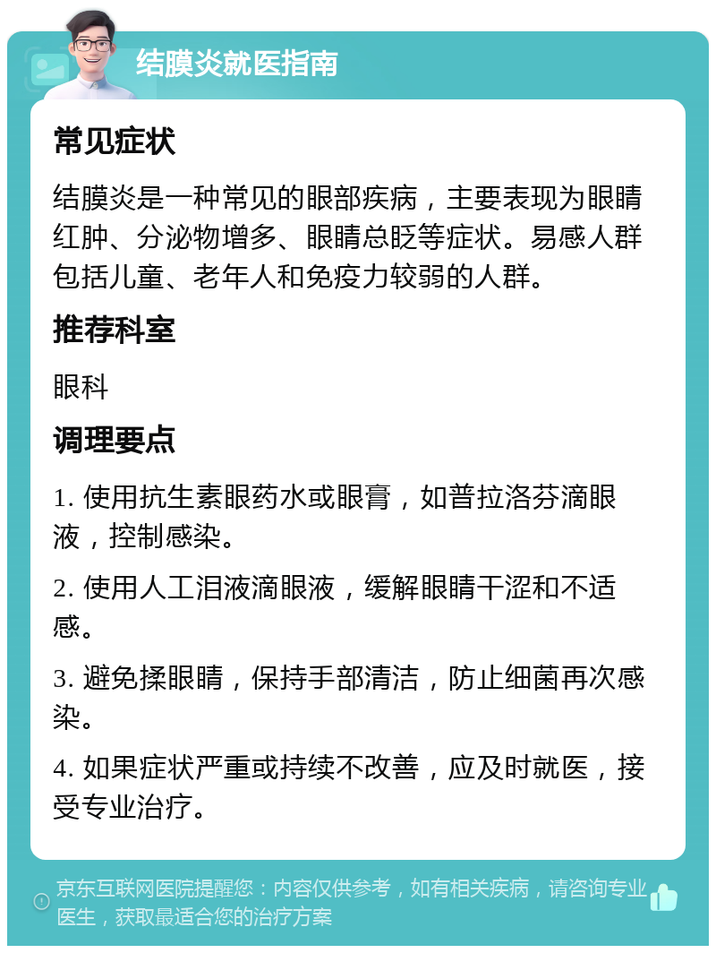 结膜炎就医指南 常见症状 结膜炎是一种常见的眼部疾病，主要表现为眼睛红肿、分泌物增多、眼睛总眨等症状。易感人群包括儿童、老年人和免疫力较弱的人群。 推荐科室 眼科 调理要点 1. 使用抗生素眼药水或眼膏，如普拉洛芬滴眼液，控制感染。 2. 使用人工泪液滴眼液，缓解眼睛干涩和不适感。 3. 避免揉眼睛，保持手部清洁，防止细菌再次感染。 4. 如果症状严重或持续不改善，应及时就医，接受专业治疗。