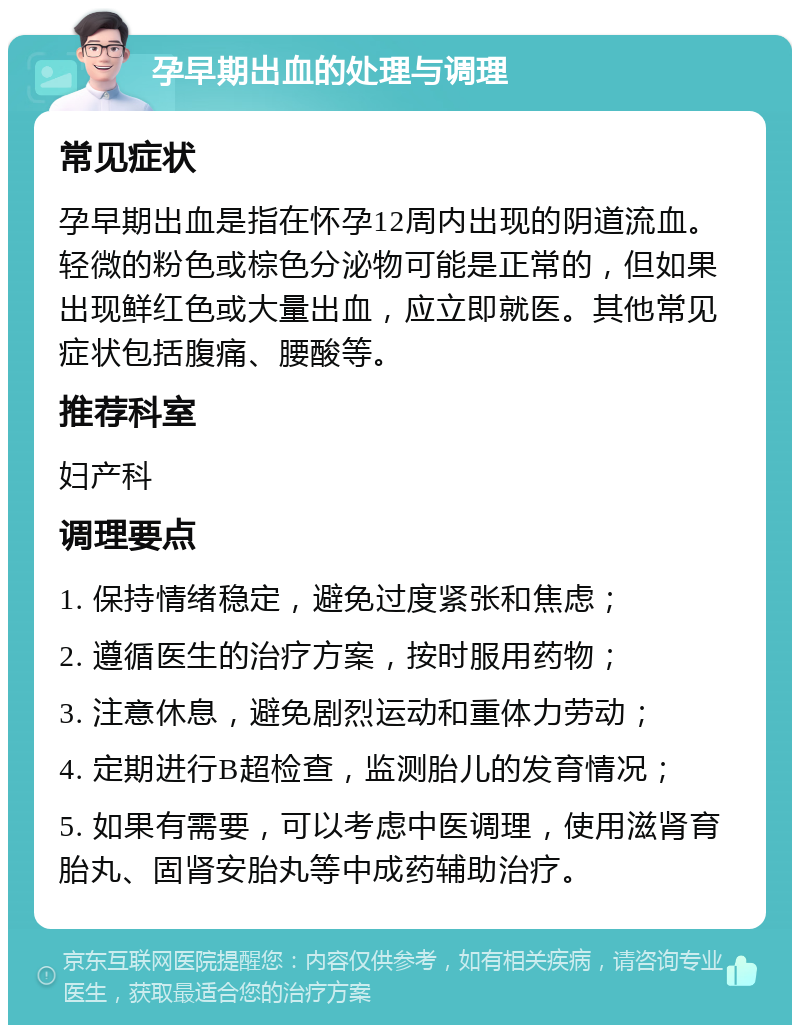 孕早期出血的处理与调理 常见症状 孕早期出血是指在怀孕12周内出现的阴道流血。轻微的粉色或棕色分泌物可能是正常的，但如果出现鲜红色或大量出血，应立即就医。其他常见症状包括腹痛、腰酸等。 推荐科室 妇产科 调理要点 1. 保持情绪稳定，避免过度紧张和焦虑； 2. 遵循医生的治疗方案，按时服用药物； 3. 注意休息，避免剧烈运动和重体力劳动； 4. 定期进行B超检查，监测胎儿的发育情况； 5. 如果有需要，可以考虑中医调理，使用滋肾育胎丸、固肾安胎丸等中成药辅助治疗。