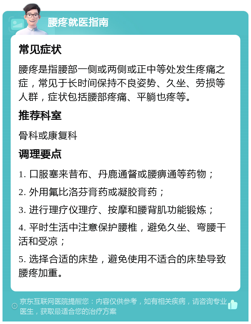 腰疼就医指南 常见症状 腰疼是指腰部一侧或两侧或正中等处发生疼痛之症，常见于长时间保持不良姿势、久坐、劳损等人群，症状包括腰部疼痛、平躺也疼等。 推荐科室 骨科或康复科 调理要点 1. 口服塞来昔布、丹鹿通督或腰痹通等药物； 2. 外用氟比洛芬膏药或凝胶膏药； 3. 进行理疗仪理疗、按摩和腰背肌功能锻炼； 4. 平时生活中注意保护腰椎，避免久坐、弯腰干活和受凉； 5. 选择合适的床垫，避免使用不适合的床垫导致腰疼加重。