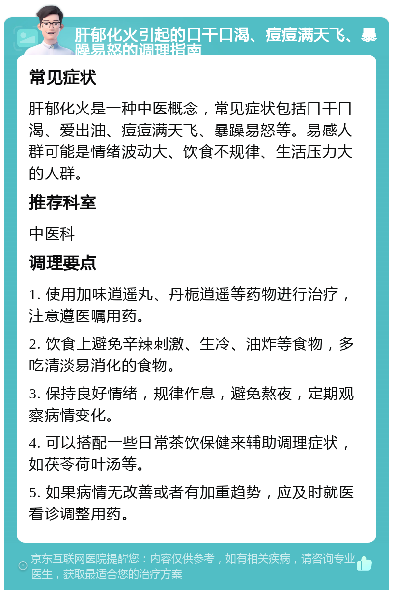 肝郁化火引起的口干口渴、痘痘满天飞、暴躁易怒的调理指南 常见症状 肝郁化火是一种中医概念，常见症状包括口干口渴、爱出油、痘痘满天飞、暴躁易怒等。易感人群可能是情绪波动大、饮食不规律、生活压力大的人群。 推荐科室 中医科 调理要点 1. 使用加味逍遥丸、丹栀逍遥等药物进行治疗，注意遵医嘱用药。 2. 饮食上避免辛辣刺激、生冷、油炸等食物，多吃清淡易消化的食物。 3. 保持良好情绪，规律作息，避免熬夜，定期观察病情变化。 4. 可以搭配一些日常茶饮保健来辅助调理症状，如茯苓荷叶汤等。 5. 如果病情无改善或者有加重趋势，应及时就医看诊调整用药。