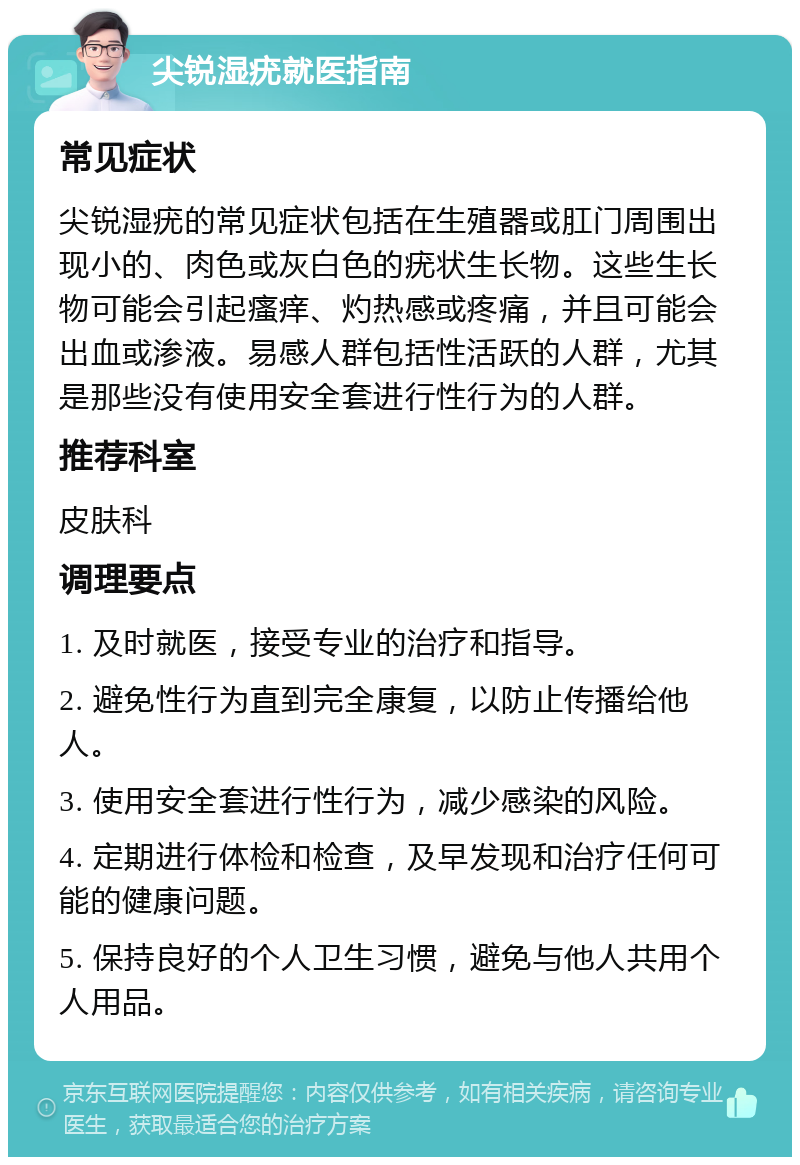 尖锐湿疣就医指南 常见症状 尖锐湿疣的常见症状包括在生殖器或肛门周围出现小的、肉色或灰白色的疣状生长物。这些生长物可能会引起瘙痒、灼热感或疼痛，并且可能会出血或渗液。易感人群包括性活跃的人群，尤其是那些没有使用安全套进行性行为的人群。 推荐科室 皮肤科 调理要点 1. 及时就医，接受专业的治疗和指导。 2. 避免性行为直到完全康复，以防止传播给他人。 3. 使用安全套进行性行为，减少感染的风险。 4. 定期进行体检和检查，及早发现和治疗任何可能的健康问题。 5. 保持良好的个人卫生习惯，避免与他人共用个人用品。