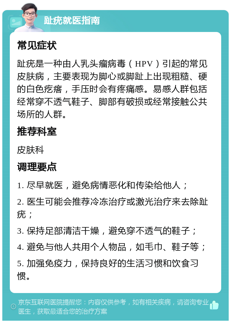 趾疣就医指南 常见症状 趾疣是一种由人乳头瘤病毒（HPV）引起的常见皮肤病，主要表现为脚心或脚趾上出现粗糙、硬的白色疙瘩，手压时会有疼痛感。易感人群包括经常穿不透气鞋子、脚部有破损或经常接触公共场所的人群。 推荐科室 皮肤科 调理要点 1. 尽早就医，避免病情恶化和传染给他人； 2. 医生可能会推荐冷冻治疗或激光治疗来去除趾疣； 3. 保持足部清洁干燥，避免穿不透气的鞋子； 4. 避免与他人共用个人物品，如毛巾、鞋子等； 5. 加强免疫力，保持良好的生活习惯和饮食习惯。