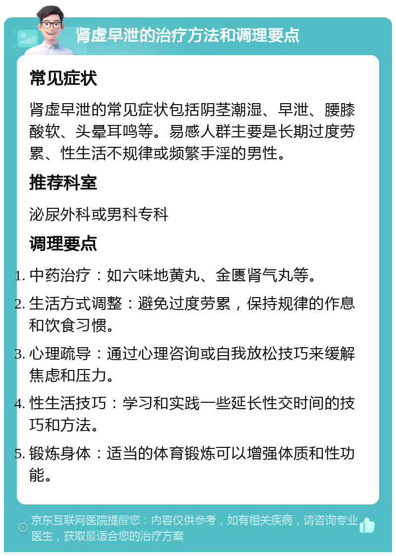 肾虚早泄的治疗方法和调理要点 常见症状 肾虚早泄的常见症状包括阴茎潮湿、早泄、腰膝酸软、头晕耳鸣等。易感人群主要是长期过度劳累、性生活不规律或频繁手淫的男性。 推荐科室 泌尿外科或男科专科 调理要点 中药治疗：如六味地黄丸、金匮肾气丸等。 生活方式调整：避免过度劳累，保持规律的作息和饮食习惯。 心理疏导：通过心理咨询或自我放松技巧来缓解焦虑和压力。 性生活技巧：学习和实践一些延长性交时间的技巧和方法。 锻炼身体：适当的体育锻炼可以增强体质和性功能。