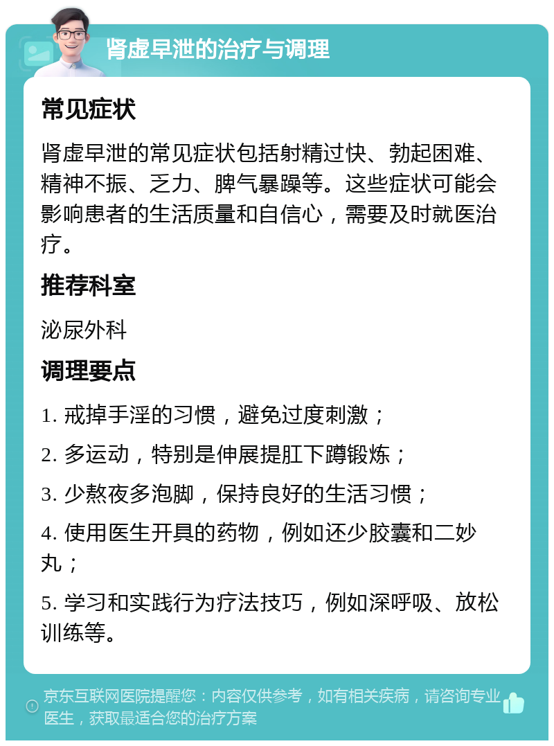 肾虚早泄的治疗与调理 常见症状 肾虚早泄的常见症状包括射精过快、勃起困难、精神不振、乏力、脾气暴躁等。这些症状可能会影响患者的生活质量和自信心，需要及时就医治疗。 推荐科室 泌尿外科 调理要点 1. 戒掉手淫的习惯，避免过度刺激； 2. 多运动，特别是伸展提肛下蹲锻炼； 3. 少熬夜多泡脚，保持良好的生活习惯； 4. 使用医生开具的药物，例如还少胶囊和二妙丸； 5. 学习和实践行为疗法技巧，例如深呼吸、放松训练等。