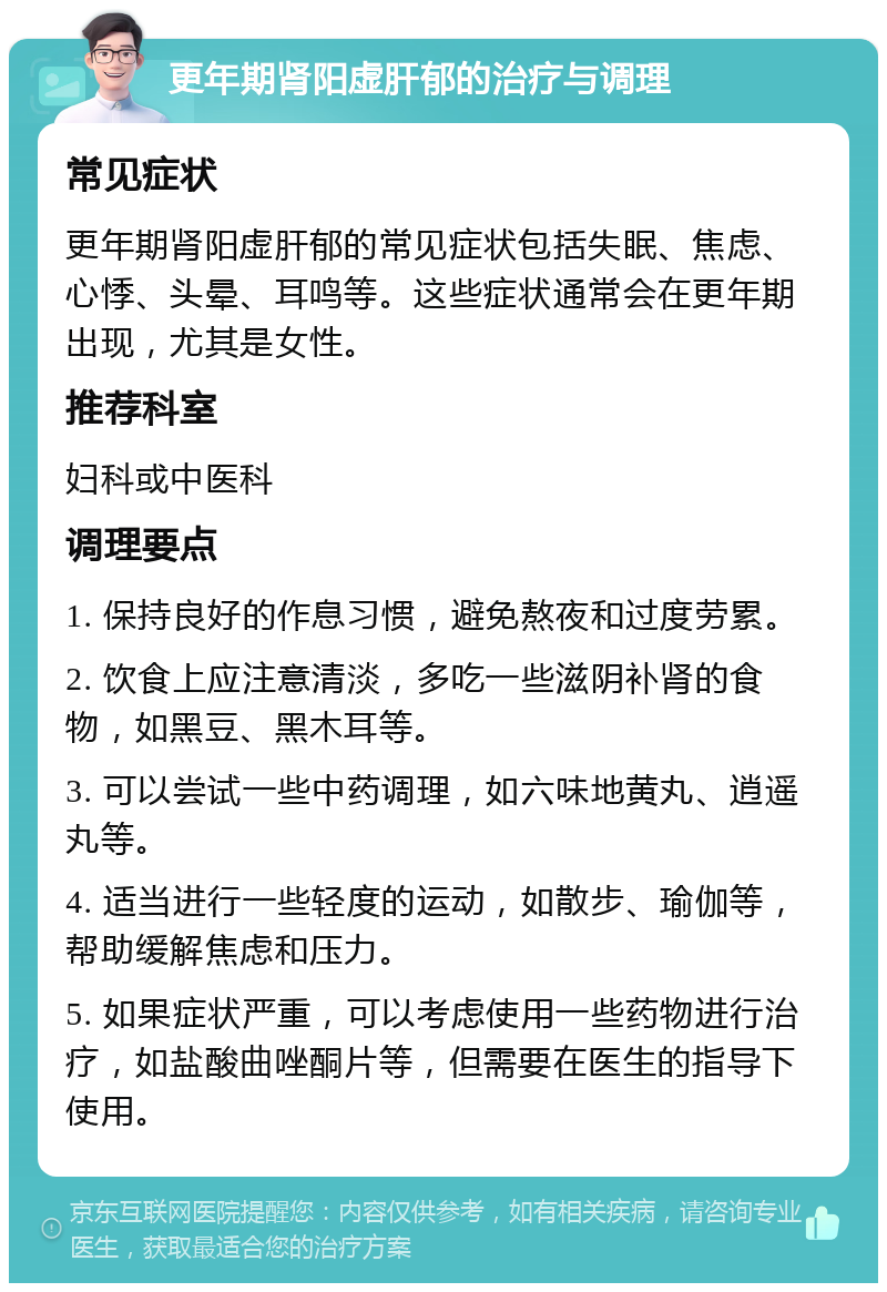 更年期肾阳虚肝郁的治疗与调理 常见症状 更年期肾阳虚肝郁的常见症状包括失眠、焦虑、心悸、头晕、耳鸣等。这些症状通常会在更年期出现，尤其是女性。 推荐科室 妇科或中医科 调理要点 1. 保持良好的作息习惯，避免熬夜和过度劳累。 2. 饮食上应注意清淡，多吃一些滋阴补肾的食物，如黑豆、黑木耳等。 3. 可以尝试一些中药调理，如六味地黄丸、逍遥丸等。 4. 适当进行一些轻度的运动，如散步、瑜伽等，帮助缓解焦虑和压力。 5. 如果症状严重，可以考虑使用一些药物进行治疗，如盐酸曲唑酮片等，但需要在医生的指导下使用。