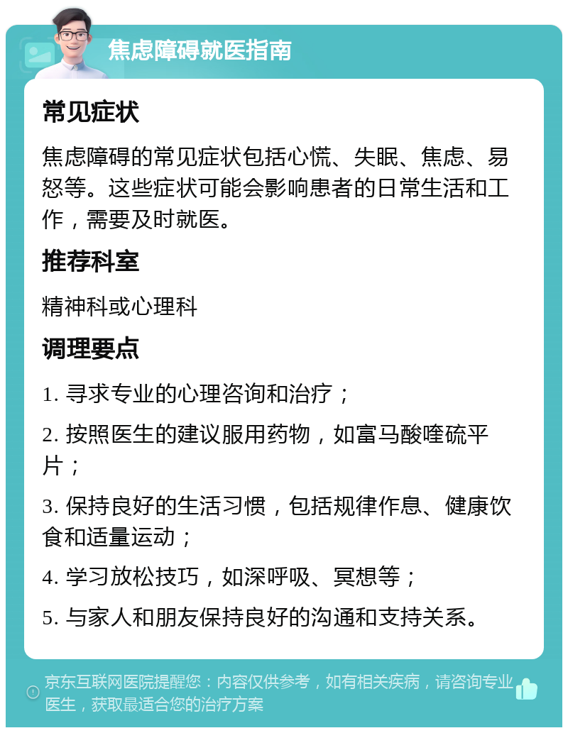 焦虑障碍就医指南 常见症状 焦虑障碍的常见症状包括心慌、失眠、焦虑、易怒等。这些症状可能会影响患者的日常生活和工作，需要及时就医。 推荐科室 精神科或心理科 调理要点 1. 寻求专业的心理咨询和治疗； 2. 按照医生的建议服用药物，如富马酸喹硫平片； 3. 保持良好的生活习惯，包括规律作息、健康饮食和适量运动； 4. 学习放松技巧，如深呼吸、冥想等； 5. 与家人和朋友保持良好的沟通和支持关系。