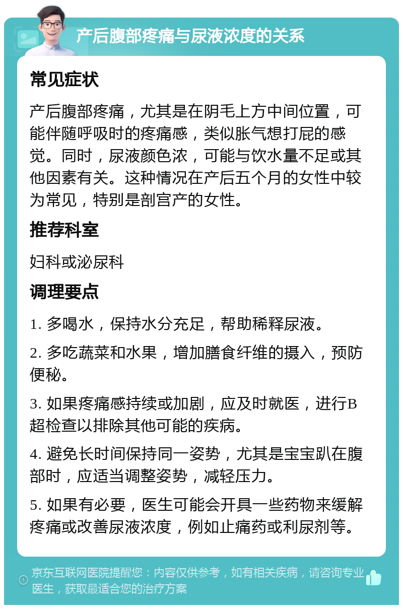 产后腹部疼痛与尿液浓度的关系 常见症状 产后腹部疼痛，尤其是在阴毛上方中间位置，可能伴随呼吸时的疼痛感，类似胀气想打屁的感觉。同时，尿液颜色浓，可能与饮水量不足或其他因素有关。这种情况在产后五个月的女性中较为常见，特别是剖宫产的女性。 推荐科室 妇科或泌尿科 调理要点 1. 多喝水，保持水分充足，帮助稀释尿液。 2. 多吃蔬菜和水果，增加膳食纤维的摄入，预防便秘。 3. 如果疼痛感持续或加剧，应及时就医，进行B超检查以排除其他可能的疾病。 4. 避免长时间保持同一姿势，尤其是宝宝趴在腹部时，应适当调整姿势，减轻压力。 5. 如果有必要，医生可能会开具一些药物来缓解疼痛或改善尿液浓度，例如止痛药或利尿剂等。