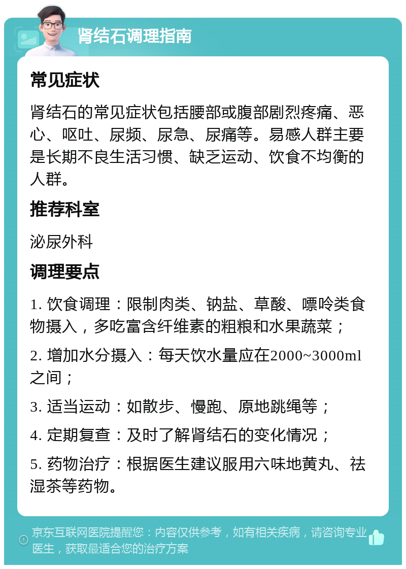 肾结石调理指南 常见症状 肾结石的常见症状包括腰部或腹部剧烈疼痛、恶心、呕吐、尿频、尿急、尿痛等。易感人群主要是长期不良生活习惯、缺乏运动、饮食不均衡的人群。 推荐科室 泌尿外科 调理要点 1. 饮食调理：限制肉类、钠盐、草酸、嘌呤类食物摄入，多吃富含纤维素的粗粮和水果蔬菜； 2. 增加水分摄入：每天饮水量应在2000~3000ml之间； 3. 适当运动：如散步、慢跑、原地跳绳等； 4. 定期复查：及时了解肾结石的变化情况； 5. 药物治疗：根据医生建议服用六味地黄丸、祛湿茶等药物。