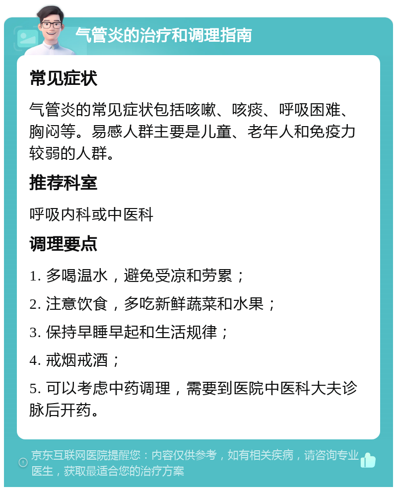 气管炎的治疗和调理指南 常见症状 气管炎的常见症状包括咳嗽、咳痰、呼吸困难、胸闷等。易感人群主要是儿童、老年人和免疫力较弱的人群。 推荐科室 呼吸内科或中医科 调理要点 1. 多喝温水，避免受凉和劳累； 2. 注意饮食，多吃新鲜蔬菜和水果； 3. 保持早睡早起和生活规律； 4. 戒烟戒酒； 5. 可以考虑中药调理，需要到医院中医科大夫诊脉后开药。