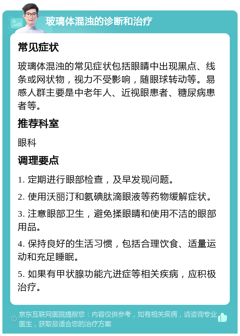 玻璃体混浊的诊断和治疗 常见症状 玻璃体混浊的常见症状包括眼睛中出现黑点、线条或网状物，视力不受影响，随眼球转动等。易感人群主要是中老年人、近视眼患者、糖尿病患者等。 推荐科室 眼科 调理要点 1. 定期进行眼部检查，及早发现问题。 2. 使用沃丽汀和氨碘肽滴眼液等药物缓解症状。 3. 注意眼部卫生，避免揉眼睛和使用不洁的眼部用品。 4. 保持良好的生活习惯，包括合理饮食、适量运动和充足睡眠。 5. 如果有甲状腺功能亢进症等相关疾病，应积极治疗。