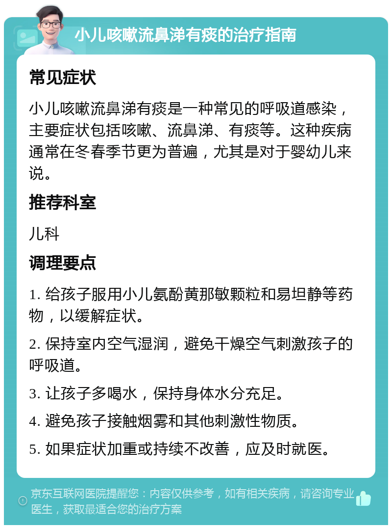 小儿咳嗽流鼻涕有痰的治疗指南 常见症状 小儿咳嗽流鼻涕有痰是一种常见的呼吸道感染，主要症状包括咳嗽、流鼻涕、有痰等。这种疾病通常在冬春季节更为普遍，尤其是对于婴幼儿来说。 推荐科室 儿科 调理要点 1. 给孩子服用小儿氨酚黄那敏颗粒和易坦静等药物，以缓解症状。 2. 保持室内空气湿润，避免干燥空气刺激孩子的呼吸道。 3. 让孩子多喝水，保持身体水分充足。 4. 避免孩子接触烟雾和其他刺激性物质。 5. 如果症状加重或持续不改善，应及时就医。