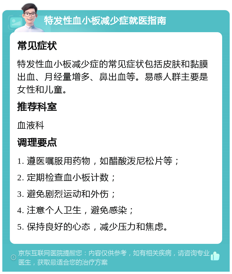 特发性血小板减少症就医指南 常见症状 特发性血小板减少症的常见症状包括皮肤和黏膜出血、月经量增多、鼻出血等。易感人群主要是女性和儿童。 推荐科室 血液科 调理要点 1. 遵医嘱服用药物，如醋酸泼尼松片等； 2. 定期检查血小板计数； 3. 避免剧烈运动和外伤； 4. 注意个人卫生，避免感染； 5. 保持良好的心态，减少压力和焦虑。