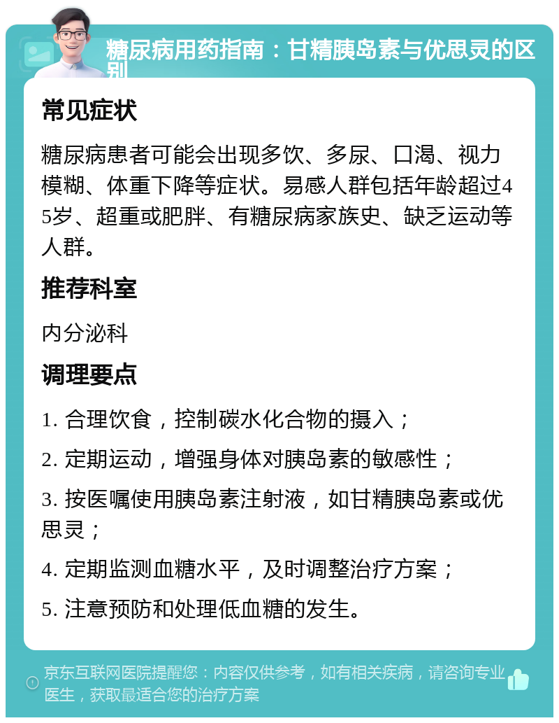 糖尿病用药指南：甘精胰岛素与优思灵的区别 常见症状 糖尿病患者可能会出现多饮、多尿、口渴、视力模糊、体重下降等症状。易感人群包括年龄超过45岁、超重或肥胖、有糖尿病家族史、缺乏运动等人群。 推荐科室 内分泌科 调理要点 1. 合理饮食，控制碳水化合物的摄入； 2. 定期运动，增强身体对胰岛素的敏感性； 3. 按医嘱使用胰岛素注射液，如甘精胰岛素或优思灵； 4. 定期监测血糖水平，及时调整治疗方案； 5. 注意预防和处理低血糖的发生。