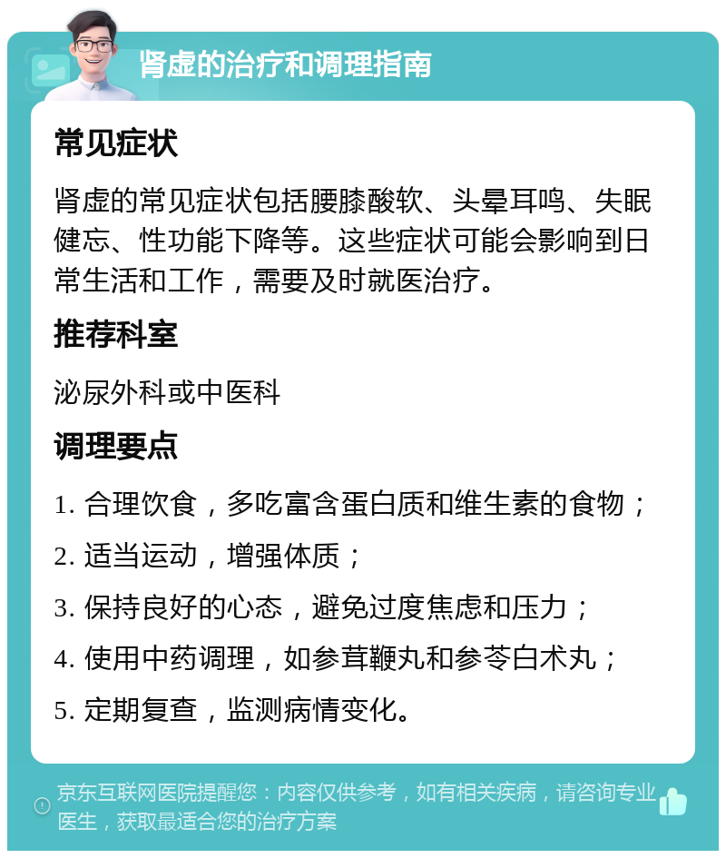 肾虚的治疗和调理指南 常见症状 肾虚的常见症状包括腰膝酸软、头晕耳鸣、失眠健忘、性功能下降等。这些症状可能会影响到日常生活和工作，需要及时就医治疗。 推荐科室 泌尿外科或中医科 调理要点 1. 合理饮食，多吃富含蛋白质和维生素的食物； 2. 适当运动，增强体质； 3. 保持良好的心态，避免过度焦虑和压力； 4. 使用中药调理，如参茸鞭丸和参苓白术丸； 5. 定期复查，监测病情变化。