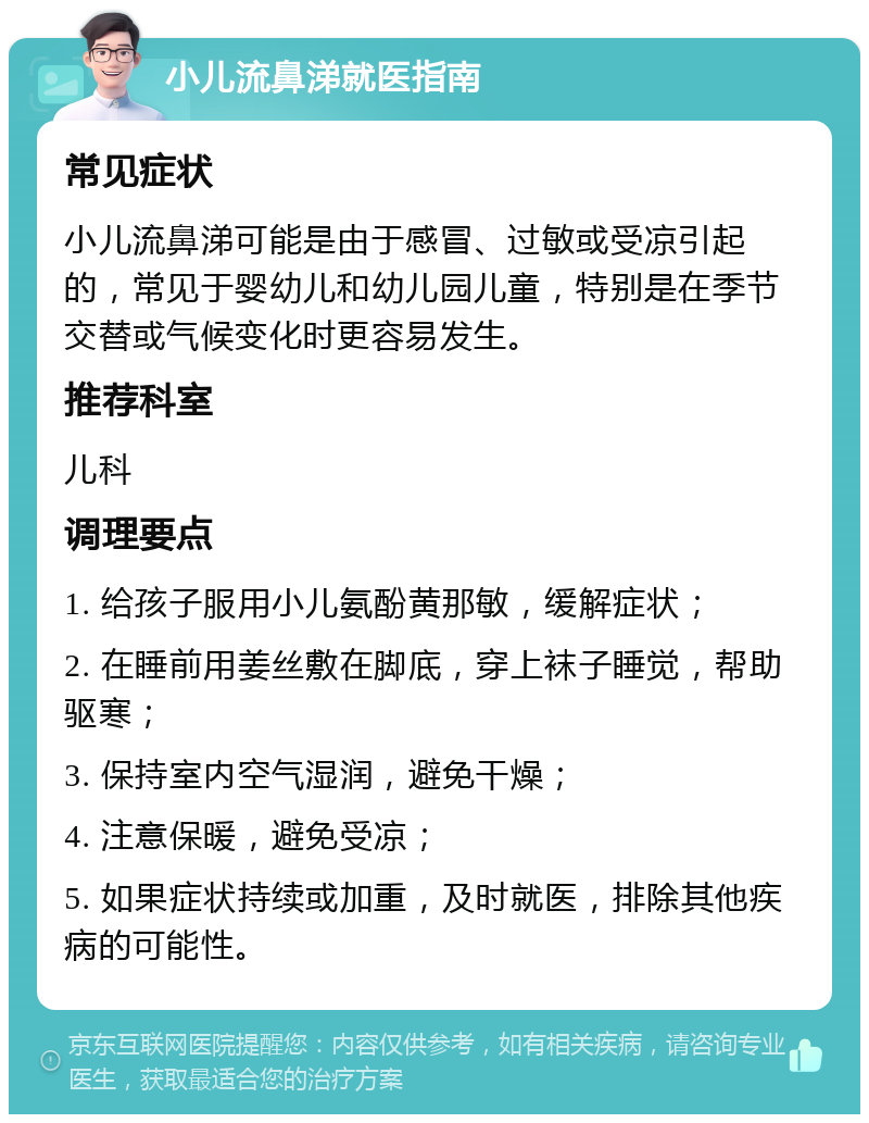 小儿流鼻涕就医指南 常见症状 小儿流鼻涕可能是由于感冒、过敏或受凉引起的，常见于婴幼儿和幼儿园儿童，特别是在季节交替或气候变化时更容易发生。 推荐科室 儿科 调理要点 1. 给孩子服用小儿氨酚黄那敏，缓解症状； 2. 在睡前用姜丝敷在脚底，穿上袜子睡觉，帮助驱寒； 3. 保持室内空气湿润，避免干燥； 4. 注意保暖，避免受凉； 5. 如果症状持续或加重，及时就医，排除其他疾病的可能性。