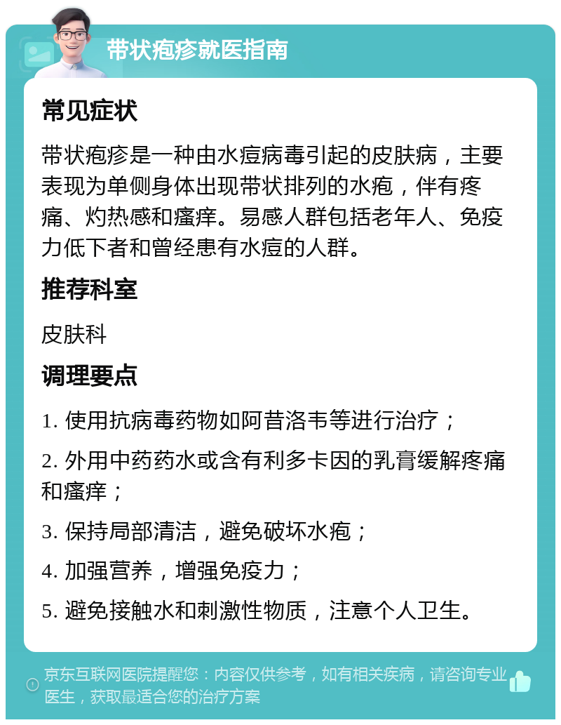 带状疱疹就医指南 常见症状 带状疱疹是一种由水痘病毒引起的皮肤病，主要表现为单侧身体出现带状排列的水疱，伴有疼痛、灼热感和瘙痒。易感人群包括老年人、免疫力低下者和曾经患有水痘的人群。 推荐科室 皮肤科 调理要点 1. 使用抗病毒药物如阿昔洛韦等进行治疗； 2. 外用中药药水或含有利多卡因的乳膏缓解疼痛和瘙痒； 3. 保持局部清洁，避免破坏水疱； 4. 加强营养，增强免疫力； 5. 避免接触水和刺激性物质，注意个人卫生。