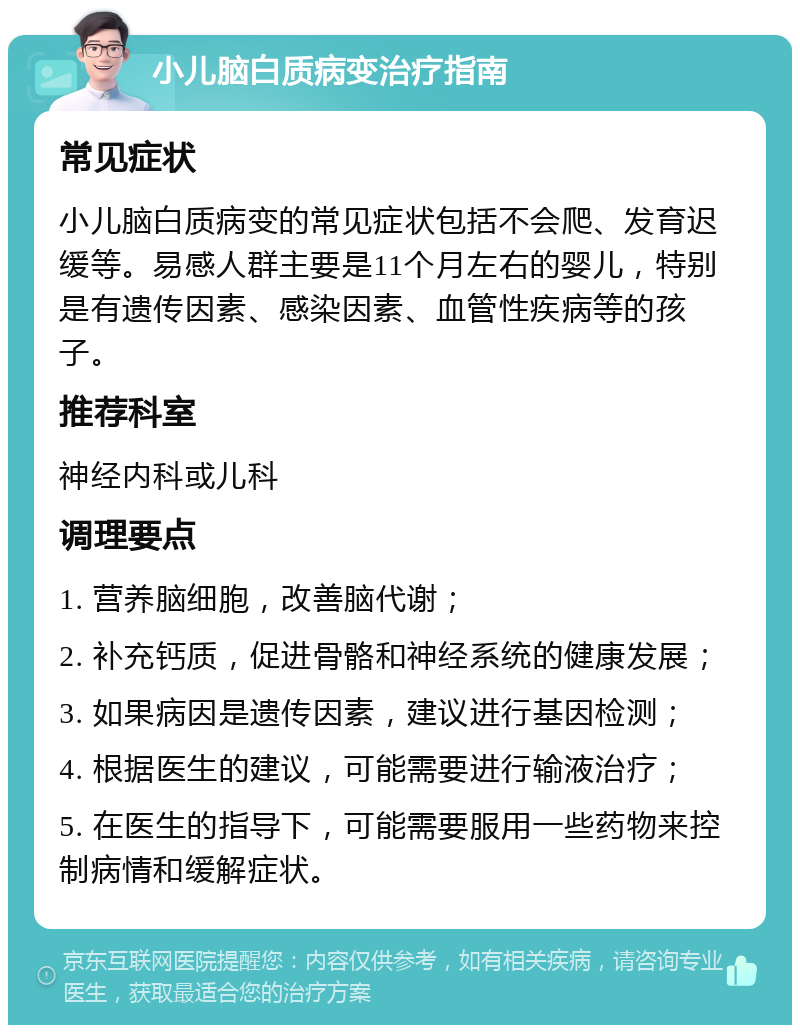 小儿脑白质病变治疗指南 常见症状 小儿脑白质病变的常见症状包括不会爬、发育迟缓等。易感人群主要是11个月左右的婴儿，特别是有遗传因素、感染因素、血管性疾病等的孩子。 推荐科室 神经内科或儿科 调理要点 1. 营养脑细胞，改善脑代谢； 2. 补充钙质，促进骨骼和神经系统的健康发展； 3. 如果病因是遗传因素，建议进行基因检测； 4. 根据医生的建议，可能需要进行输液治疗； 5. 在医生的指导下，可能需要服用一些药物来控制病情和缓解症状。