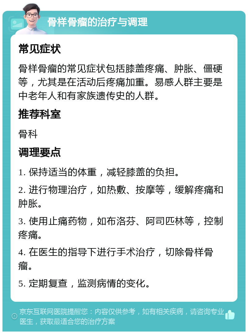 骨样骨瘤的治疗与调理 常见症状 骨样骨瘤的常见症状包括膝盖疼痛、肿胀、僵硬等，尤其是在活动后疼痛加重。易感人群主要是中老年人和有家族遗传史的人群。 推荐科室 骨科 调理要点 1. 保持适当的体重，减轻膝盖的负担。 2. 进行物理治疗，如热敷、按摩等，缓解疼痛和肿胀。 3. 使用止痛药物，如布洛芬、阿司匹林等，控制疼痛。 4. 在医生的指导下进行手术治疗，切除骨样骨瘤。 5. 定期复查，监测病情的变化。