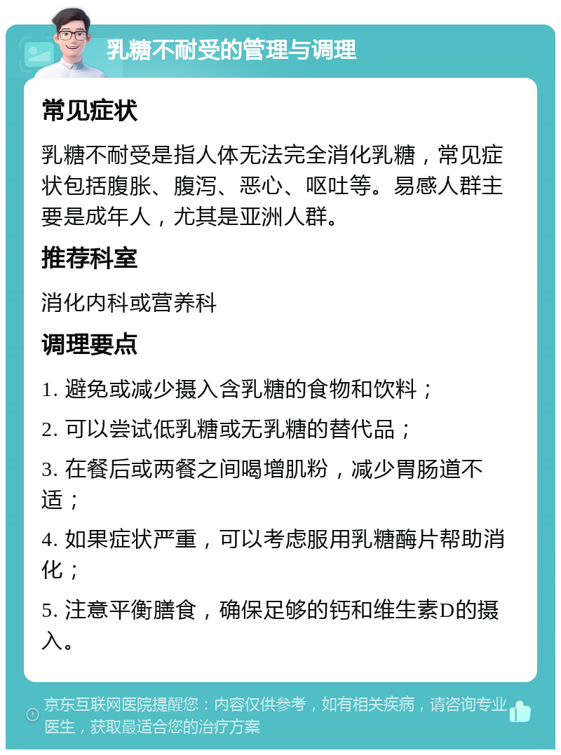 乳糖不耐受的管理与调理 常见症状 乳糖不耐受是指人体无法完全消化乳糖，常见症状包括腹胀、腹泻、恶心、呕吐等。易感人群主要是成年人，尤其是亚洲人群。 推荐科室 消化内科或营养科 调理要点 1. 避免或减少摄入含乳糖的食物和饮料； 2. 可以尝试低乳糖或无乳糖的替代品； 3. 在餐后或两餐之间喝增肌粉，减少胃肠道不适； 4. 如果症状严重，可以考虑服用乳糖酶片帮助消化； 5. 注意平衡膳食，确保足够的钙和维生素D的摄入。